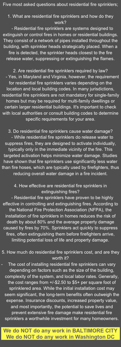 Five most asked questions about residential fire sprinklers;

1. What are residential fire sprinklers and how do they work?   - Residential fire sprinklers are systems designed to extinguish or control fires in homes or residential buildings. They consist of a network of pipes installed throughout the building, with sprinkler heads strategically placed. When a fire is detected, the sprinkler heads closest to the fire release water, suppressing or extinguishing the flames.2. Are residential fire sprinklers required by law?   - Yes, in Maryland and Virginia, however, the requirement for residential fire sprinklers varies depending on the location and local building codes. In many jurisdictions, residential fire sprinklers are not mandatory for single-family homes but may be required for multi-family dwellings or certain larger residential buildings. It's important to check with local authorities or consult building codes to determine specific requirements for your area.3. Do residential fire sprinklers cause water damage?   - While residential fire sprinklers do release water to suppress fires, they are designed to activate individually, typically only in the immediate vicinity of the fire. This targeted activation helps minimize water damage. Studies have shown that fire sprinklers use significantly less water than fire hoses, which are typically used by firefighters, thus reducing overall water damage in a fire incident.4. How effective are residential fire sprinklers in extinguishing fires?   - Residential fire sprinklers have proven to be highly effective in controlling and extinguishing fires. According to the National Fire Protection Association (NFPA), the installation of fire sprinklers in homes reduces the risk of death by about 80% and the average property damage caused by fires by 70%. Sprinklers act quickly to suppress fires, often extinguishing them before firefighters arrive, limiting potential loss of life and property damage.5. How much do residential fire sprinklers cost, and are they worth it?The cost of installing residential fire sprinklers can vary depending on factors such as the size of the building, complexity of the system, and local labor rates. Generally, the cost ranges from +/-$2.50 to $5+ per square foot of sprinklered area. While the initial installation cost may seem significant, the long-term benefits often outweigh the expense. Insurance discounts, increased property value, and most importantly, the potential to save lives and prevent extensive fire damage make residential fire sprinklers a worthwhile investment for many homeowners.

We do NOT do any work in BALTIMORE CITY
We do NOT do any work in Washington DC
